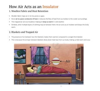 How Air Acts as an Insulator
1. Woollen Fabric and Heat Retention
Woollen fabric traps air in its tiny pores or gaps.
Since air is a poor conductor of heat, it reduces the flow of heat from our bodies to the cooler surroundings.
This trapped air acts as insulation, helping to keep us warm in cold weather.
Similarly, when multiple layers of clothing trap air between them, the air acts as an insulator and keeps the body
warm.
2. Blankets and Trapped Air
The presence of air between two thin blankets makes them warmer compared to a single thick blanket.
This is because the air layer between blankets slows down heat loss from our body, making us feel warm and cozy.
 