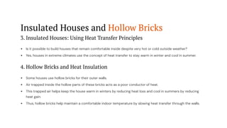 Insulated Houses and Hollow Bricks
3. Insulated Houses: Using Heat Transfer Principles
Is it possible to build houses that remain comfortable inside despite very hot or cold outside weather?
Yes, houses in extreme climates use the concept of heat transfer to stay warm in winter and cool in summer.
4. Hollow Bricks and Heat Insulation
Some houses use hollow bricks for their outer walls.
Air trapped inside the hollow parts of these bricks acts as a poor conductor of heat.
This trapped air helps keep the house warm in winters by reducing heat loss and cool in summers by reducing
heat gain.
Thus, hollow bricks help maintain a comfortable indoor temperature by slowing heat transfer through the walls.
 