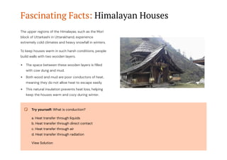 Fascinating Facts: Himalayan Houses
The upper regions of the Himalayas, such as the Mori
block of Uttarkashi in Uttarakhand, experience
extremely cold climates and heavy snowfall in winters.
To keep houses warm in such harsh conditions, people
build walls with two wooden layers.
The space between these wooden layers is filled
with cow dung and mud.
Both wood and mud are poor conductors of heat,
meaning they do not allow heat to escape easily.
This natural insulation prevents heat loss, helping
keep the houses warm and cozy during winter.
Try yourself: What is conduction?
a. Heat transfer through liquids
b. Heat transfer through direct contact
c. Heat transfer through air
d. Heat transfer through radiation
View Solution
 