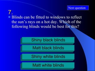 7. Blinds can be fitted to windows to reflect the sun’s rays on a hot day. Which of the following blinds would be best for this? Shiny black blinds Matt black blinds Shiny white blinds Matt white blinds Next question 