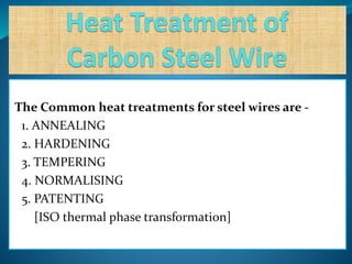The Common heat treatments for steel wires are -
1. ANNEALING
2. HARDENING
3. TEMPERING
4. NORMALISING
5. PATENTING
[ISO thermal phase transformation]
 