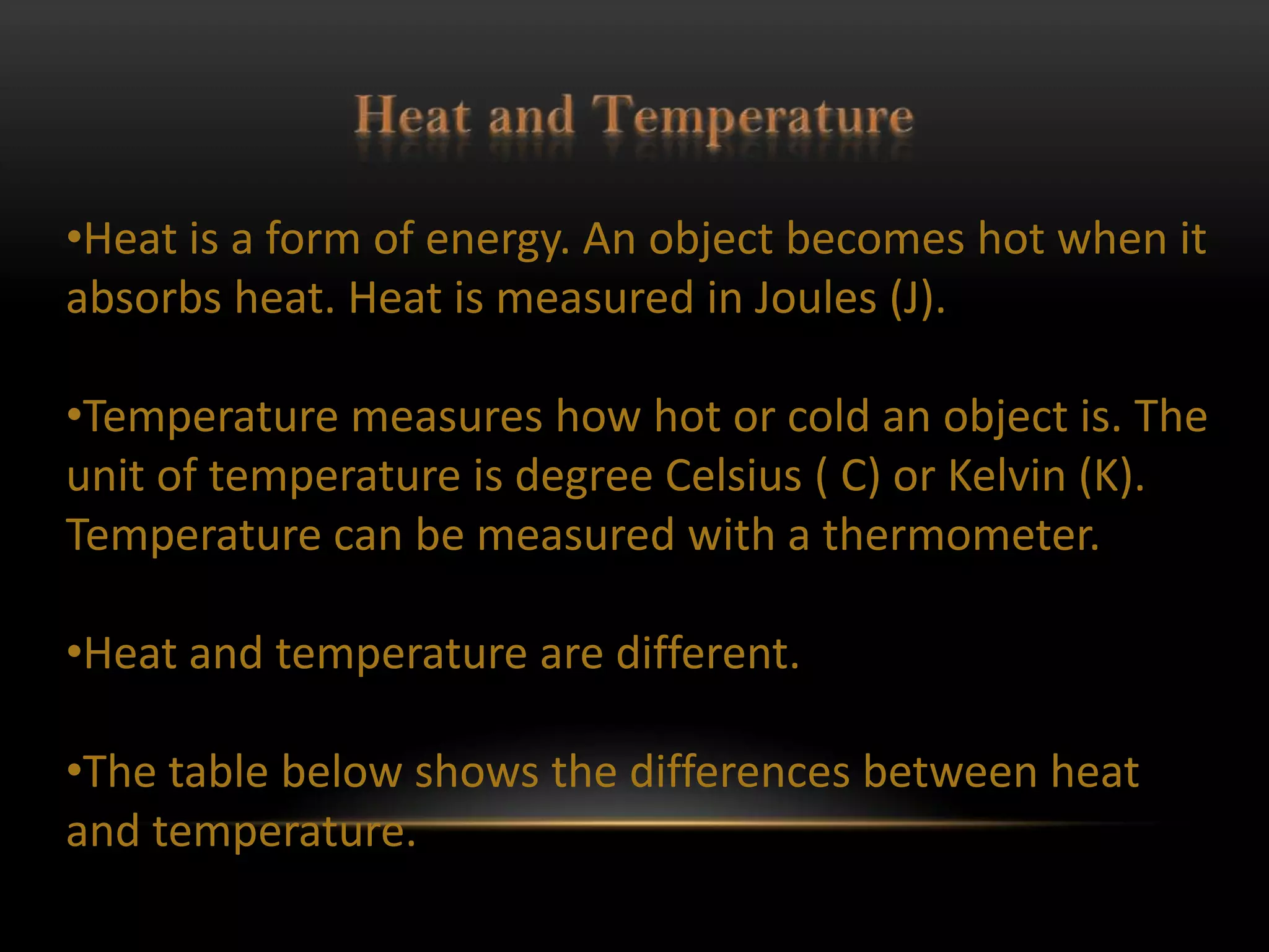 •Heat is a form of energy. An object becomes hot when it
absorbs heat. Heat is measured in Joules (J).

•Temperature measures how hot or cold an object is. The
unit of temperature is degree Celsius ( C) or Kelvin (K).
Temperature can be measured with a thermometer.

•Heat and temperature are different.

•The table below shows the differences between heat
and temperature.
 