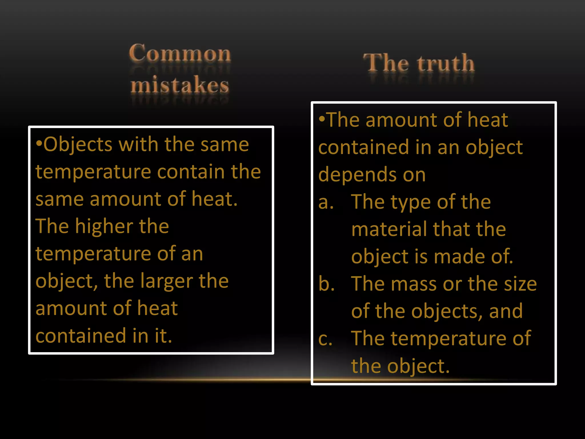 •The amount of heat
•Objects with the same    contained in an object
temperature contain the   depends on
same amount of heat.      a. The type of the
The higher the               material that the
temperature of an            object is made of.
object, the larger the    b. The mass or the size
amount of heat               of the objects, and
contained in it.          c. The temperature of
                             the object.
 