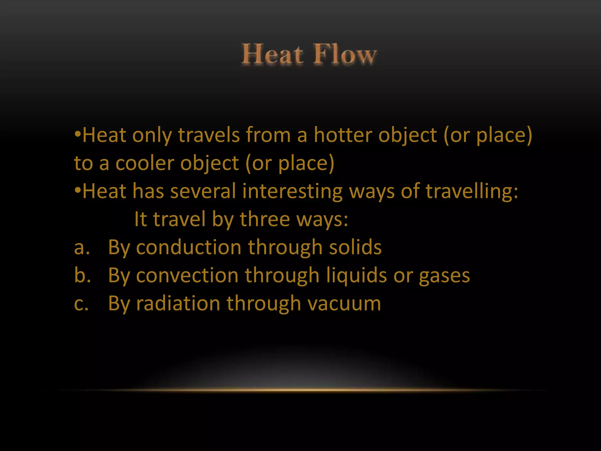 •Heat only travels from a hotter object (or place)
to a cooler object (or place)
•Heat has several interesting ways of travelling:
       It travel by three ways:
a. By conduction through solids
b. By convection through liquids or gases
c. By radiation through vacuum
 