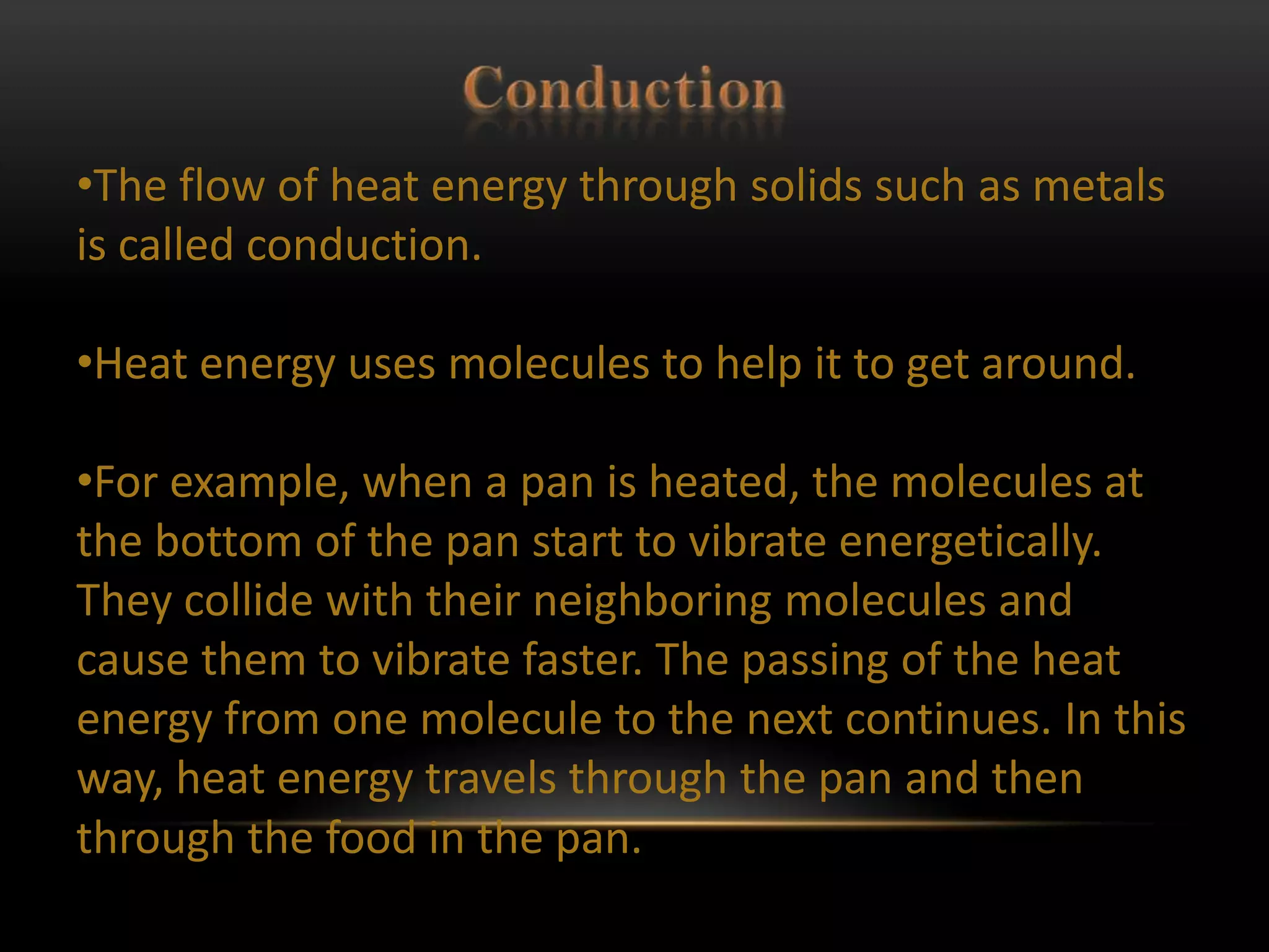 •The flow of heat energy through solids such as metals
is called conduction.

•Heat energy uses molecules to help it to get around.

•For example, when a pan is heated, the molecules at
the bottom of the pan start to vibrate energetically.
They collide with their neighboring molecules and
cause them to vibrate faster. The passing of the heat
energy from one molecule to the next continues. In this
way, heat energy travels through the pan and then
through the food in the pan.
 