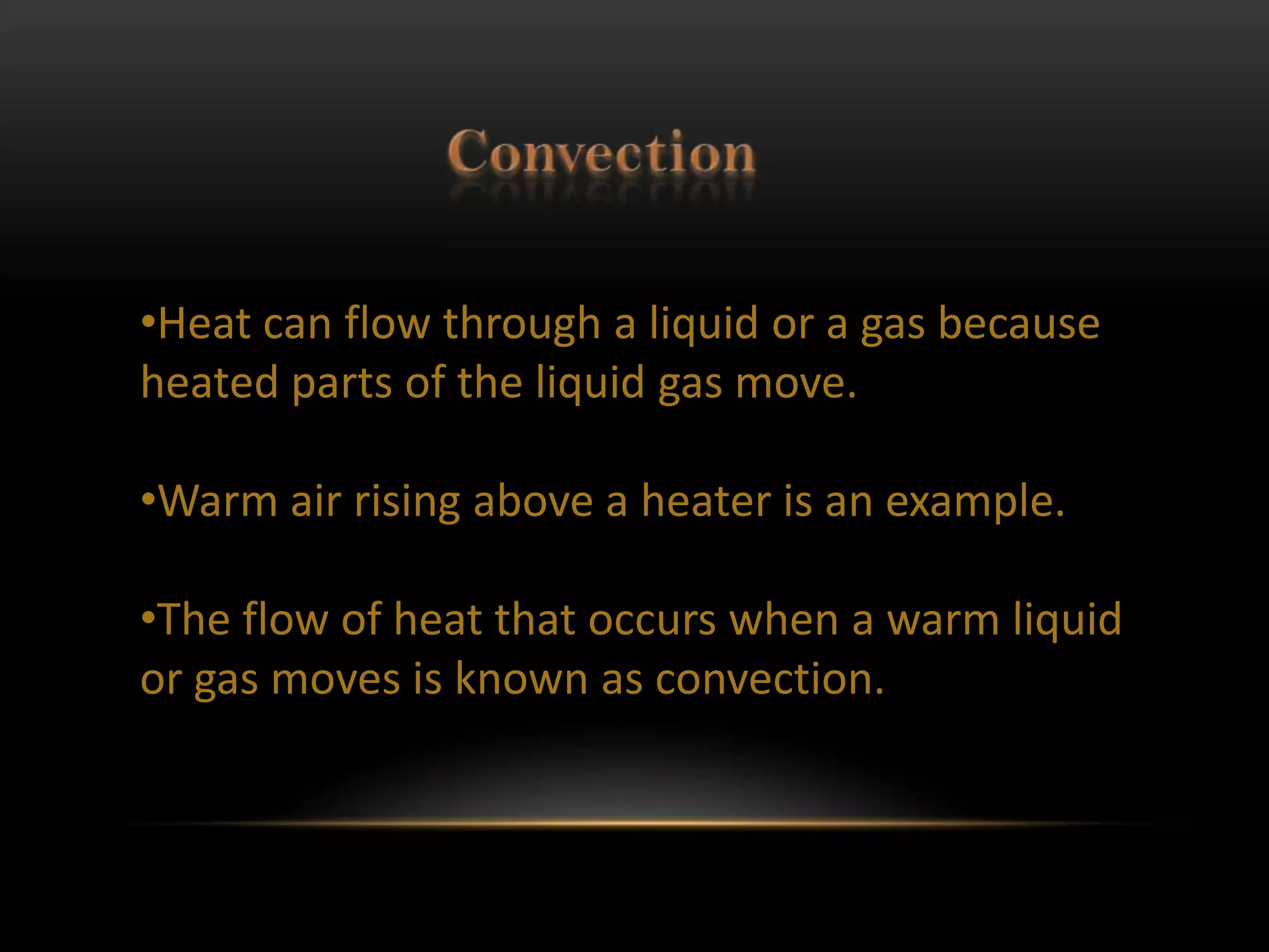 •Heat can flow through a liquid or a gas because
heated parts of the liquid gas move.

•Warm air rising above a heater is an example.

•The flow of heat that occurs when a warm liquid
or gas moves is known as convection.
 