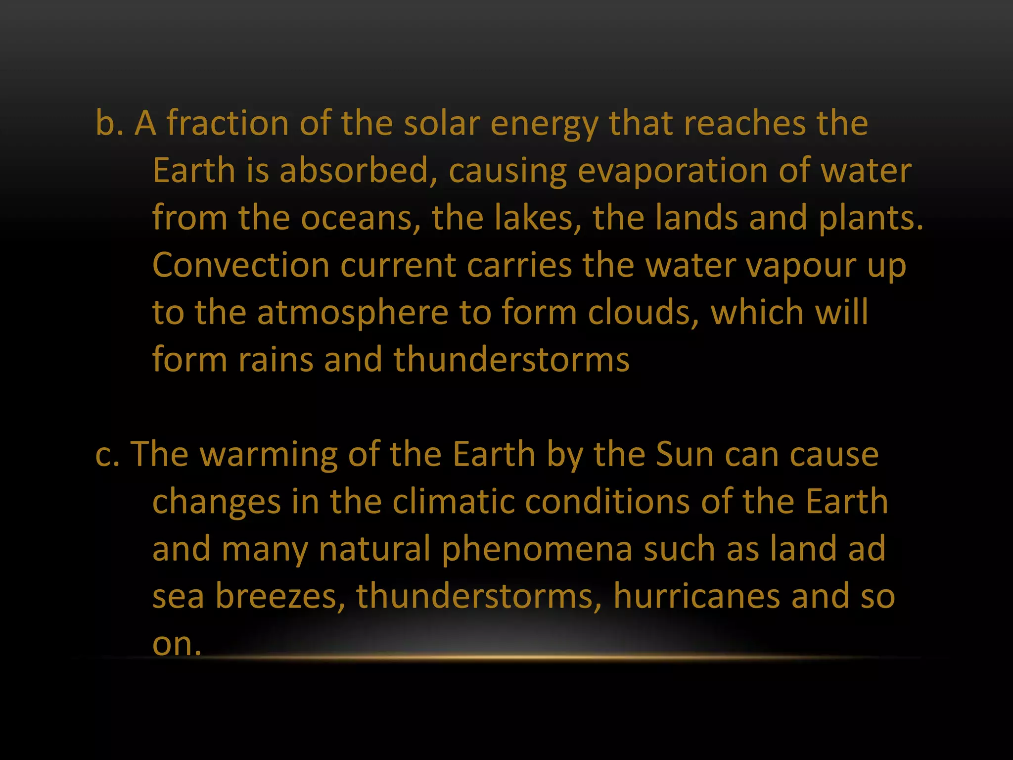 b. A fraction of the solar energy that reaches the
    Earth is absorbed, causing evaporation of water
    from the oceans, the lakes, the lands and plants.
    Convection current carries the water vapour up
    to the atmosphere to form clouds, which will
    form rains and thunderstorms

c. The warming of the Earth by the Sun can cause
    changes in the climatic conditions of the Earth
    and many natural phenomena such as land ad
    sea breezes, thunderstorms, hurricanes and so
    on.
 