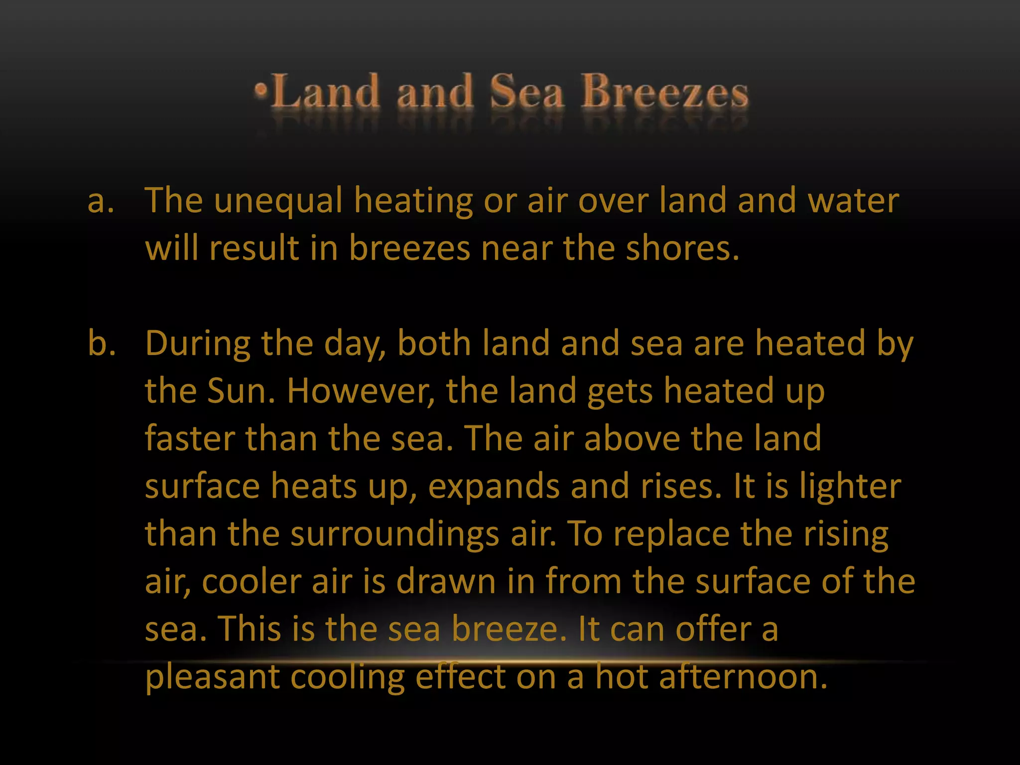 a. The unequal heating or air over land and water
   will result in breezes near the shores.

b. During the day, both land and sea are heated by
   the Sun. However, the land gets heated up
   faster than the sea. The air above the land
   surface heats up, expands and rises. It is lighter
   than the surroundings air. To replace the rising
   air, cooler air is drawn in from the surface of the
   sea. This is the sea breeze. It can offer a
   pleasant cooling effect on a hot afternoon.
 