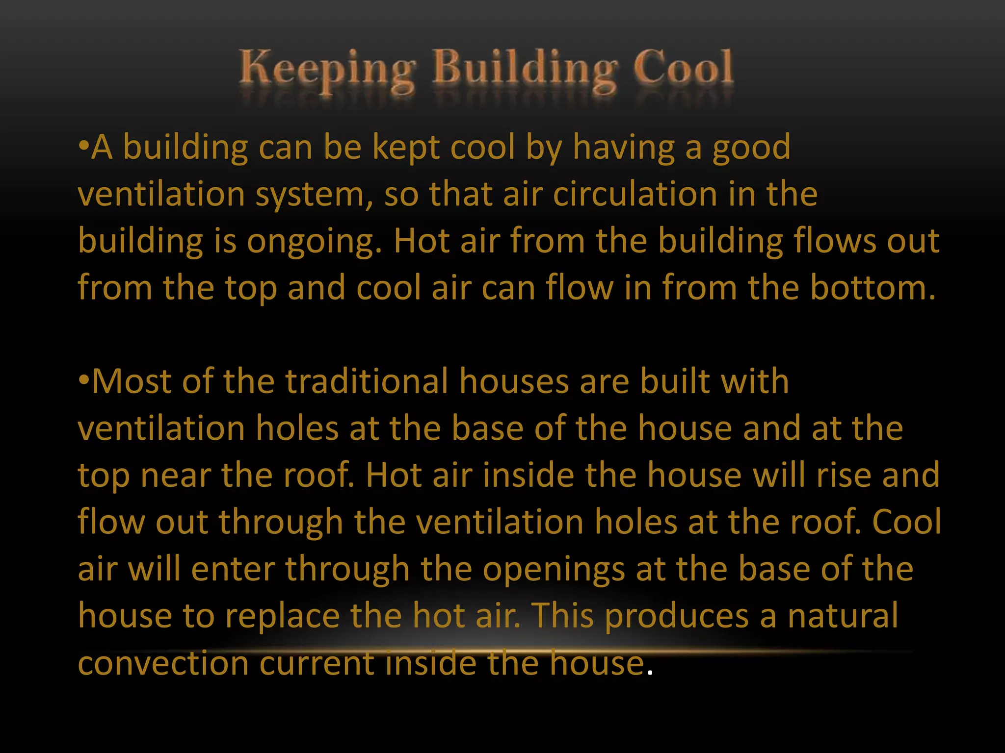 •A building can be kept cool by having a good
ventilation system, so that air circulation in the
building is ongoing. Hot air from the building flows out
from the top and cool air can flow in from the bottom.

•Most of the traditional houses are built with
ventilation holes at the base of the house and at the
top near the roof. Hot air inside the house will rise and
flow out through the ventilation holes at the roof. Cool
air will enter through the openings at the base of the
house to replace the hot air. This produces a natural
convection current inside the house.
 