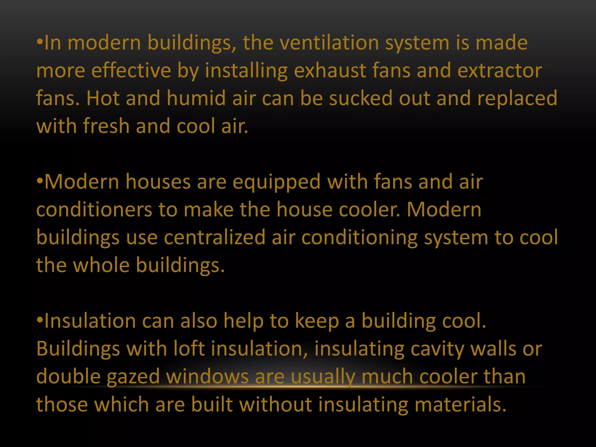 •In modern buildings, the ventilation system is made
more effective by installing exhaust fans and extractor
fans. Hot and humid air can be sucked out and replaced
with fresh and cool air.

•Modern houses are equipped with fans and air
conditioners to make the house cooler. Modern
buildings use centralized air conditioning system to cool
the whole buildings.

•Insulation can also help to keep a building cool.
Buildings with loft insulation, insulating cavity walls or
double gazed windows are usually much cooler than
those which are built without insulating materials.
 