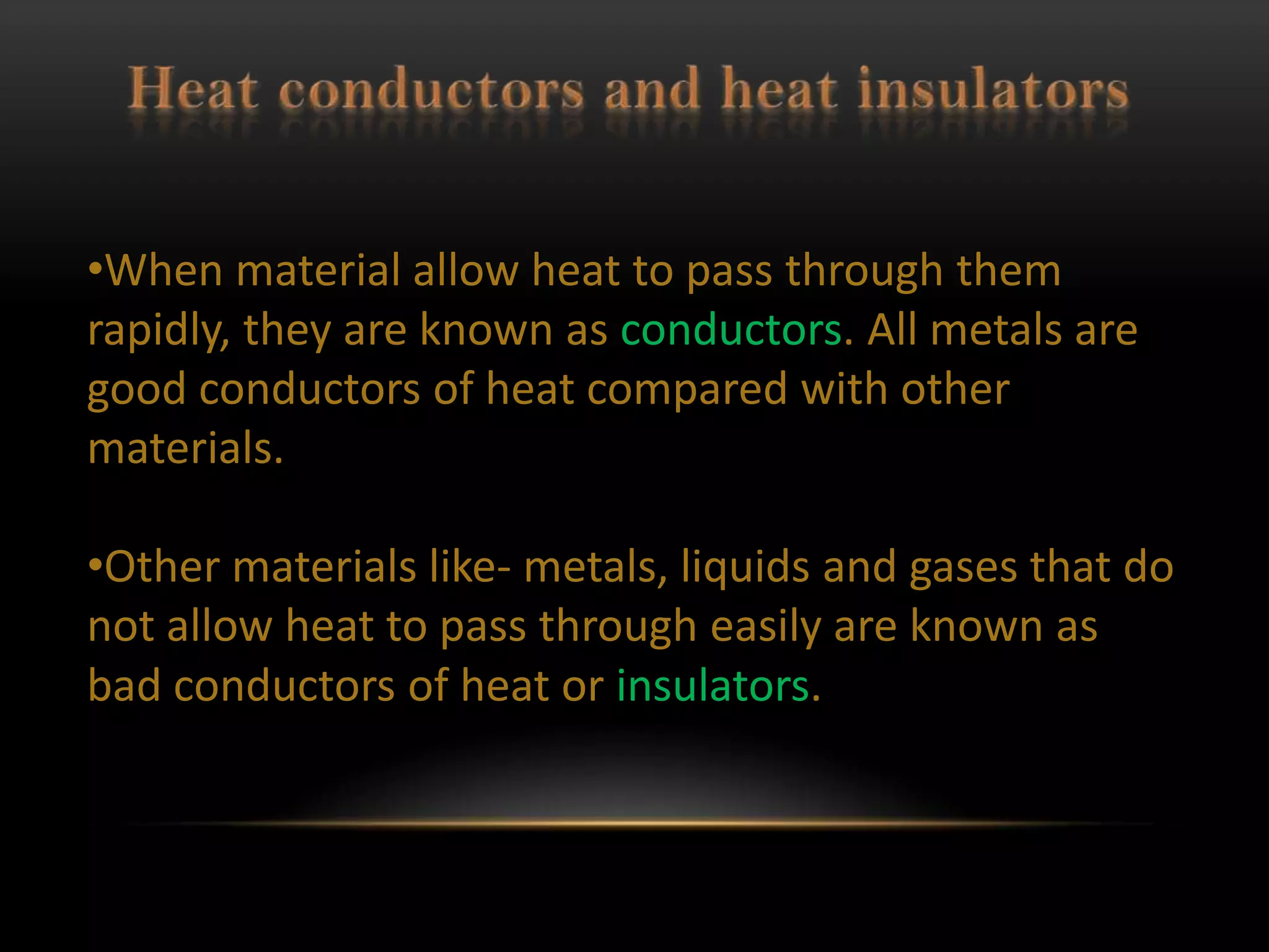 •When material allow heat to pass through them
rapidly, they are known as conductors. All metals are
good conductors of heat compared with other
materials.

•Other materials like- metals, liquids and gases that do
not allow heat to pass through easily are known as
bad conductors of heat or insulators.
 