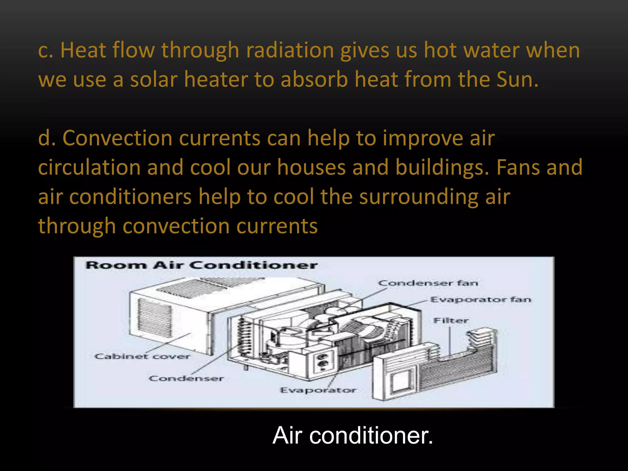 c. Heat flow through radiation gives us hot water when
we use a solar heater to absorb heat from the Sun.

d. Convection currents can help to improve air
circulation and cool our houses and buildings. Fans and
air conditioners help to cool the surrounding air
through convection currents




                       Air conditioner.
 
