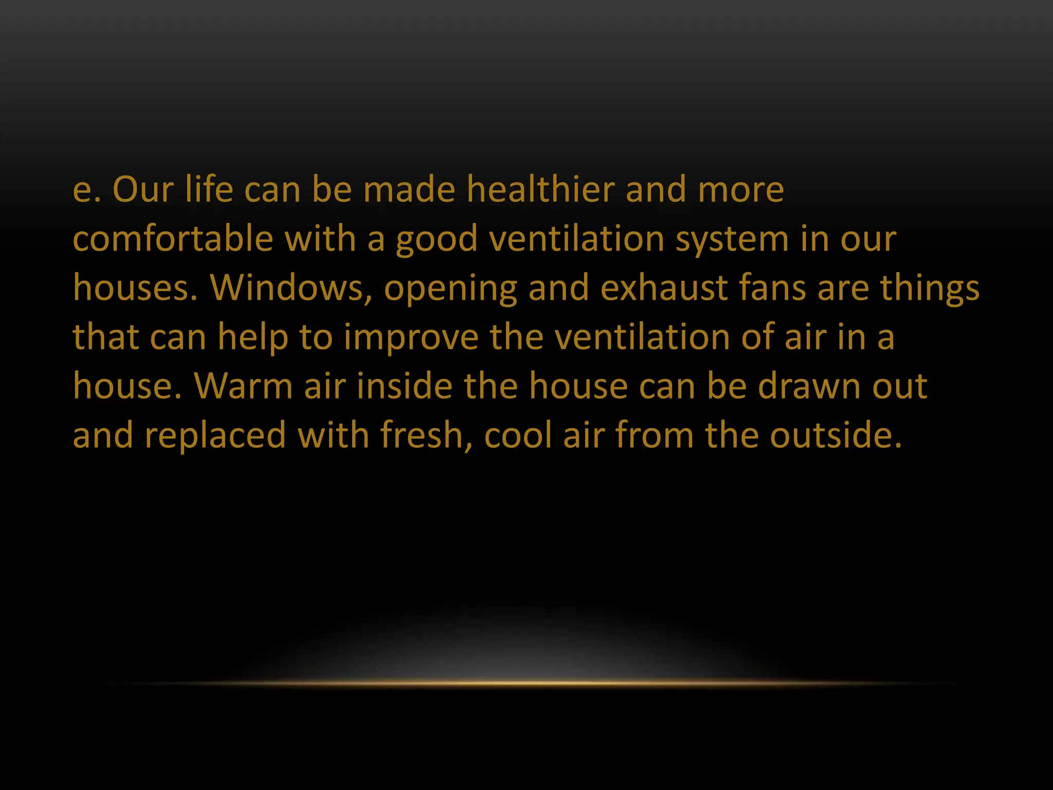 e. Our life can be made healthier and more
comfortable with a good ventilation system in our
houses. Windows, opening and exhaust fans are things
that can help to improve the ventilation of air in a
house. Warm air inside the house can be drawn out
and replaced with fresh, cool air from the outside.
 