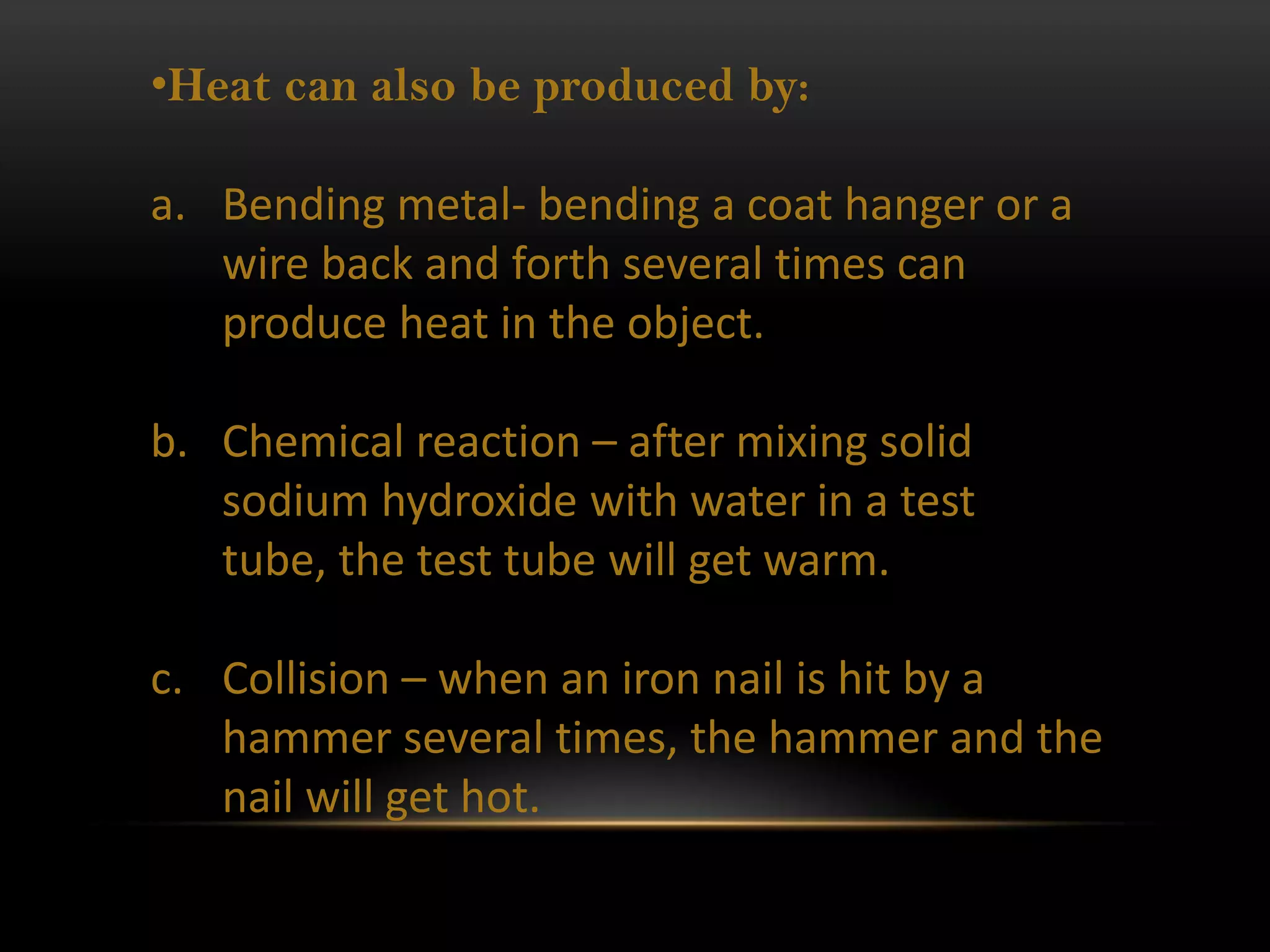 •Heat can also be produced by:

a. Bending metal- bending a coat hanger or a
   wire back and forth several times can
   produce heat in the object.

b. Chemical reaction – after mixing solid
   sodium hydroxide with water in a test
   tube, the test tube will get warm.

c. Collision – when an iron nail is hit by a
   hammer several times, the hammer and the
   nail will get hot.
 