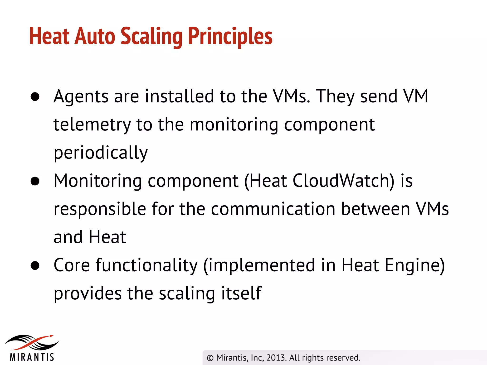 Heat Auto Scaling Principles
● Agents are installed to the VMs. They send VM
telemetry to the monitoring component
periodically
● Monitoring component (Heat CloudWatch) is
responsible for the communication between VMs
and Heat
● Core functionality (implemented in Heat Engine)
provides the scaling itself
 