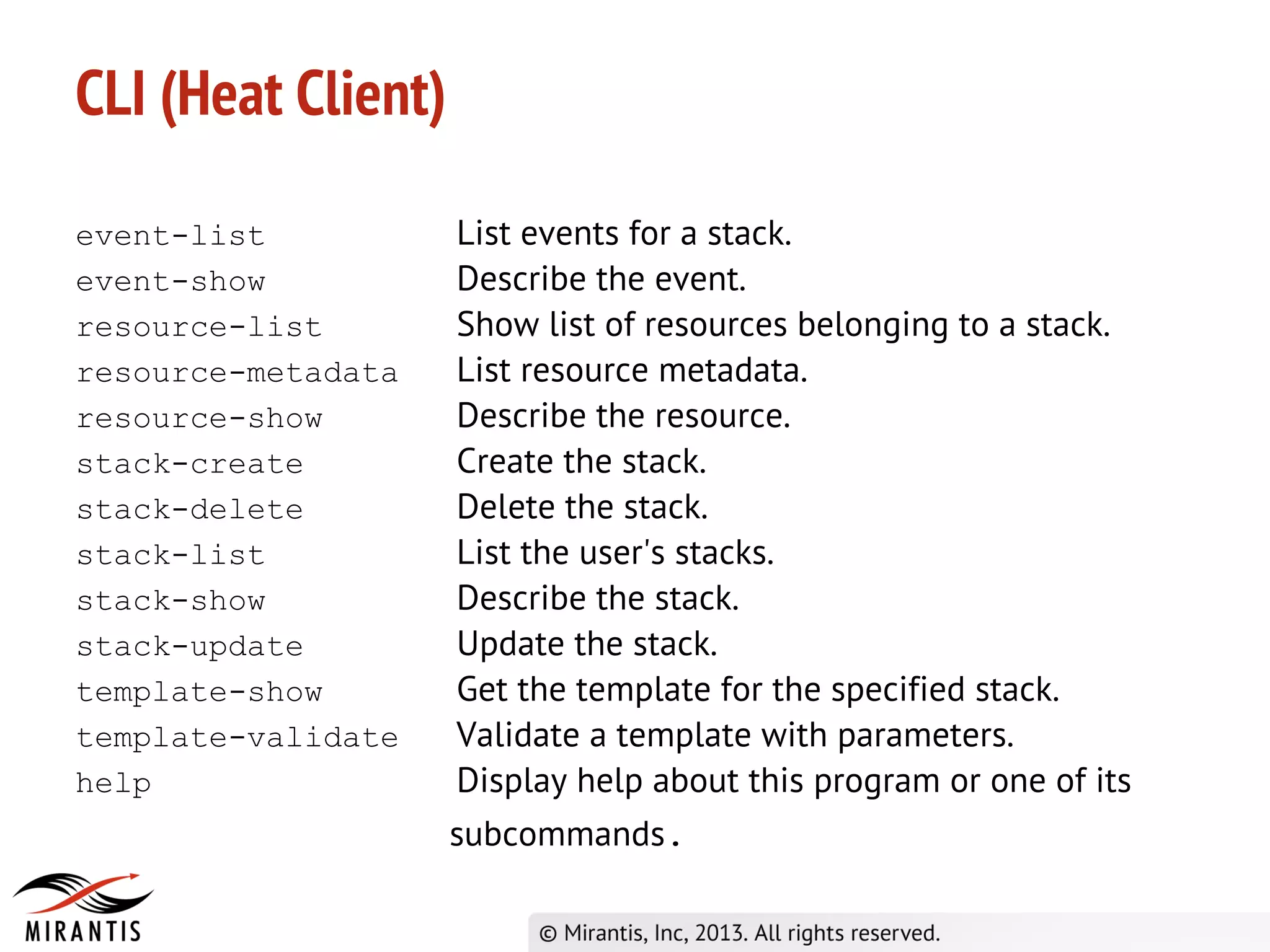 CLI (Heat Client)
event-list List events for a stack.
event-show Describe the event.
resource-list Show list of resources belonging to a stack.
resource-metadata List resource metadata.
resource-show Describe the resource.
stack-create Create the stack.
stack-delete Delete the stack.
stack-list List the user's stacks.
stack-show Describe the stack.
stack-update Update the stack.
template-show Get the template for the specified stack.
template-validate Validate a template with parameters.
help Display help about this program or one of its
subcommands.
 