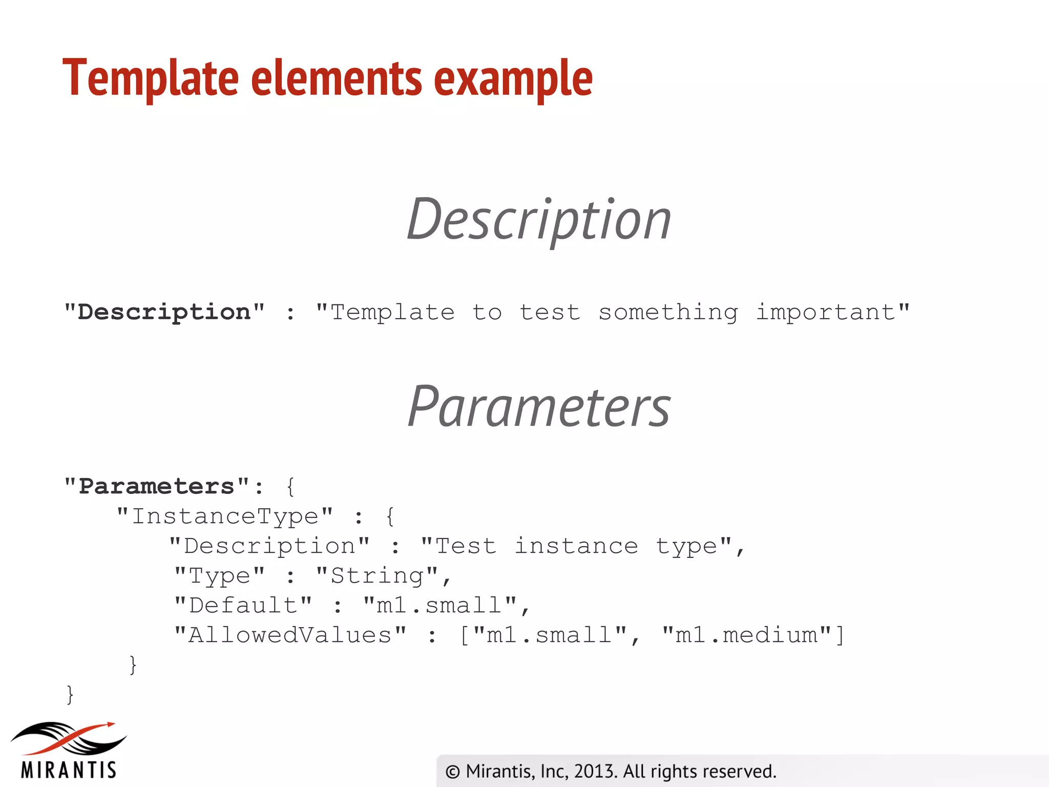 Template elements example
Description
"Description" : "Template to test something important"
Parameters
"Parameters": {
"InstanceType" : {
"Description" : "Test instance type",
"Type" : "String",
"Default" : "m1.small",
"AllowedValues" : ["m1.small", "m1.medium"]
}
}
 