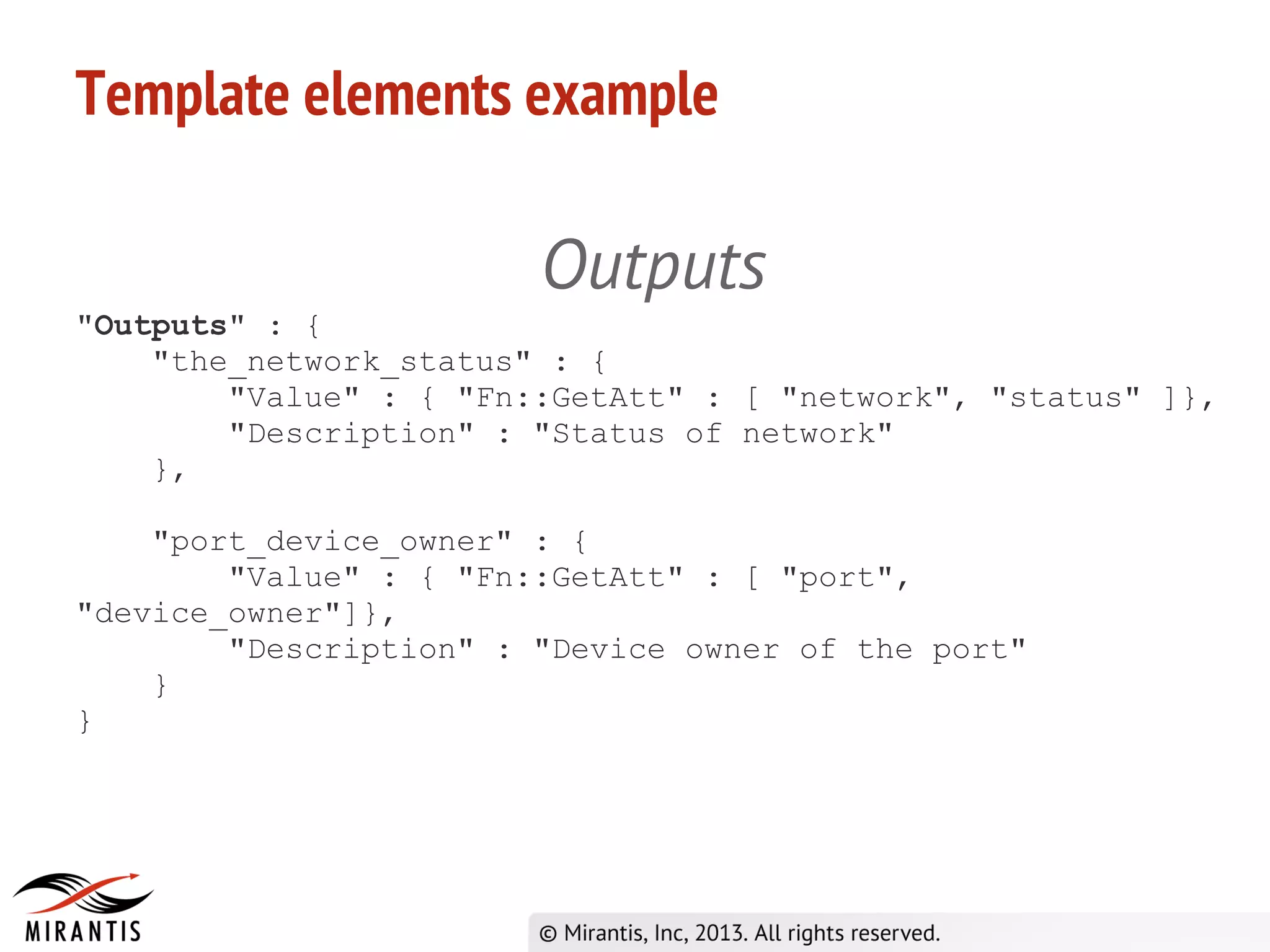 Template elements example
Outputs
"Outputs" : {
"the_network_status" : {
"Value" : { "Fn::GetAtt" : [ "network", "status" ]},
"Description" : "Status of network"
},
"port_device_owner" : {
"Value" : { "Fn::GetAtt" : [ "port",
"device_owner"]},
"Description" : "Device owner of the port"
}
}
 