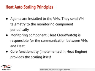 Heat Auto Scaling Principles
● Agents are installed to the VMs. They send VM
telemetry to the monitoring component
periodically
● Monitoring component (Heat CloudWatch) is
responsible for the communication between VMs
and Heat
● Core functionality (implemented in Heat Engine)
provides the scaling itself
 