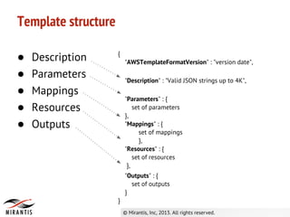 Template structure
● Description
● Parameters
● Mappings
● Resources
● Outputs
{
"AWSTemplateFormatVersion" : "version date",
"Description" : "Valid JSON strings up to 4K",
"Parameters" : {
set of parameters
},
"Mappings" : {
set of mappings
},
"Resources" : {
set of resources
},
"Outputs" : {
set of outputs
}
}
 