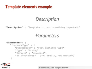 Template elements example
Description
"Description" : "Template to test something important"
Parameters
"Parameters": {
"InstanceType" : {
"Description" : "Test instance type",
"Type" : "String",
"Default" : "m1.small",
"AllowedValues" : ["m1.small", "m1.medium"]
}
}
 