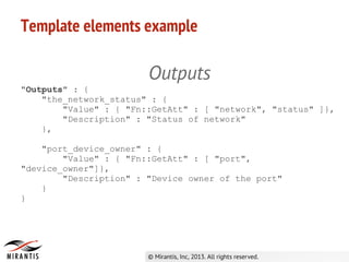 Template elements example
Outputs
"Outputs" : {
"the_network_status" : {
"Value" : { "Fn::GetAtt" : [ "network", "status" ]},
"Description" : "Status of network"
},
"port_device_owner" : {
"Value" : { "Fn::GetAtt" : [ "port",
"device_owner"]},
"Description" : "Device owner of the port"
}
}
 
