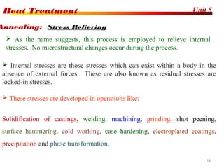 Unit 5Heat Treatment
14
 Internal stresses are those stresses which can exist within a body in the
absence of external forces. These are also known as residual stresses are
locked-in stresses.
 These stresses are developed in operations like:
Solidification of castings, welding, machining, grinding, shot peening,
surface hammering, cold working, case hardening, electroplated coatings,
precipitation and phase transformation.
Annealing: Stress Relieving
 As the name suggests, this process is employed to relieve internal
stresses. No microstructural changes occur during the process.
 