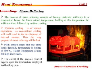 Unit 5Heat Treatment
16
 The process of stress relieving consists of heating materials uniformly to a
temperature below the lower critical temperature, holding at this temperature for
sufficient time, followed by uniform cooling.
Annealing: Stress Relieving
 Uniform cooling is of utmost
importance as non-uniform cooling
will itself result in the development of
internal stresses. Thus the very
purpose of stress relieving will be lost.
Stress – Corrosion Cracking
 Plain carbon steels and low alloy
steels generally temperature is limited
to 600 o
C. Higher temperature is used
for high alloy steels.
 The extent of the stresses relieved
depend upon the temperature employed
and holding time.
 