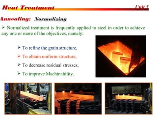 Unit 5Heat Treatment
20
 Normalized treatment is frequently applied to steel in order to achieve
any one or more of the objectives, namely:
 To refine the grain structure,
 To obtain uniform structure,
 To decrease residual stresses,
 To improve Machinability.
Annealing: Normalizing
 
