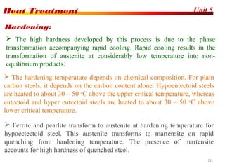 Unit 5Heat Treatment
22
 The high hardness developed by this process is due to the phase
transformation accompanying rapid cooling. Rapid cooling results in the
transformation of austenite at considerably low temperature into non-
equilibrium products.
Hardening:
 The hardening temperature depends on chemical composition. For plain
carbon steels, it depends on the carbon content alone. Hypoeutectoid steels
are heated to about 30 – 50 o
C above the upper critical temperature, whereas
eutectoid and hyper eutectoid steels are heated to about 30 – 50 o
C above
lower critical temperature.
 Ferrite and pearlite transform to austenite at hardening temperature for
hypoectectoid steel. This austenite transforms to martensite on rapid
quenching from hardening temperature. The presence of martensite
accounts for high hardness of quenched steel.
 
