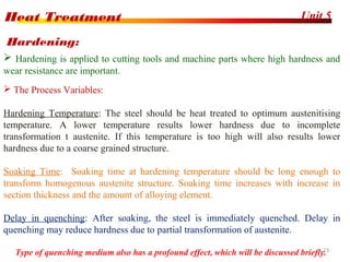 Unit 5Heat Treatment
23
 Hardening is applied to cutting tools and machine parts where high hardness and
wear resistance are important.
Hardening:
 The Process Variables:
Hardening Temperature: The steel should be heat treated to optimum austenitising
temperature. A lower temperature results lower hardness due to incomplete
transformation t austenite. If this temperature is too high will also results lower
hardness due to a coarse grained structure.
Soaking Time: Soaking time at hardening temperature should be long enough to
transform homogenous austenite structure. Soaking time increases with increase in
section thickness and the amount of alloying element.
Delay in quenching: After soaking, the steel is immediately quenched. Delay in
quenching may reduce hardness due to partial transformation of austenite.
Type of quenching medium also has a profound effect, which will be discussed briefly.
 