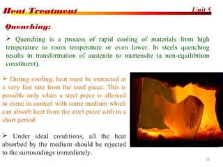 Unit 5Heat Treatment
33
 Quenching is a process of rapid cooling of materials from high
temperature to room temperature or even lower. In steels quenching
results in transformation of austenite to martensite (a non-equilibrium
constituent).
Quenching:
 During cooling, heat must be extracted at
a very fast rate from the steel piece. This is
possible only when a steel piece is allowed
to come in contact with some medium which
can absorb heat from the steel piece with in a
short period.
 Under ideal conditions, all the heat
absorbed by the medium should be rejected
to the surroundings immediately.
 