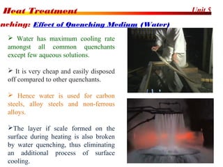 Unit 5Heat Treatment
39
enching: Effect of Quenching Medium (Water)
 Water has maximum cooling rate
amongst all common quenchants
except few aqueous solutions.
 It is very cheap and easily disposed
off compared to other quenchants.
 Hence water is used for carbon
steels, alloy steels and non-ferrous
alloys.
The layer if scale formed on the
surface during heating is also broken
by water quenching, thus eliminating
an additional process of surface
cooling.
 
