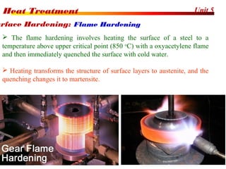 Unit 5Heat Treatment
45
 The flame hardening involves heating the surface of a steel to a
temperature above upper critical point (850 o
C) with a oxyacetylene flame
and then immediately quenched the surface with cold water.
 Heating transforms the structure of surface layers to austenite, and the
quenching changes it to martensite.
urface Hardening: Flame Hardening
 