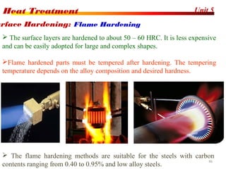 Unit 5Heat Treatment
46
 The surface layers are hardened to about 50 – 60 HRC. It is less expensive
and can be easily adopted for large and complex shapes.
Flame hardened parts must be tempered after hardening. The tempering
temperature depends on the alloy composition and desired hardness.
urface Hardening: Flame Hardening
 The flame hardening methods are suitable for the steels with carbon
contents ranging from 0.40 to 0.95% and low alloy steels.
 