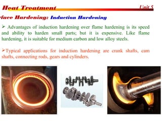Unit 5Heat Treatment
48
 Advantages of induction hardening over flame hardening is its speed
and ability to harden small parts; but it is expensive. Like flame
hardening, it is suitable for medium carbon and low alloy steels.
Typical applications for induction hardening are crank shafts, cam
shafts, connecting rods, gears and cylinders.
rface Hardening: Induction Hardening
 