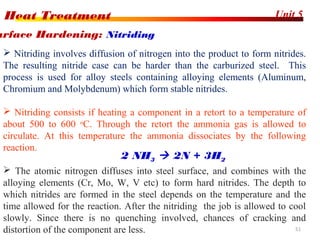 Unit 5Heat Treatment
51
 Nitriding involves diffusion of nitrogen into the product to form nitrides.
The resulting nitride case can be harder than the carburized steel. This
process is used for alloy steels containing alloying elements (Aluminum,
Chromium and Molybdenum) which form stable nitrides.
 Nitriding consists if heating a component in a retort to a temperature of
about 500 to 600 o
C. Through the retort the ammonia gas is allowed to
circulate. At this temperature the ammonia dissociates by the following
reaction.
 The atomic nitrogen diffuses into steel surface, and combines with the
alloying elements (Cr, Mo, W, V etc) to form hard nitrides. The depth to
which nitrides are formed in the steel depends on the temperature and the
time allowed for the reaction. After the nitriding the job is allowed to cool
slowly. Since there is no quenching involved, chances of cracking and
distortion of the component are less.
urface Hardening: Nitriding
2 NH3  2N + 3H2
 