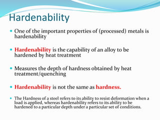 Hardenability
 One of the important properties of (processed) metals is
hardenability
 Hardenability is the capability of an alloy to be
hardened by heat treatment
 Measures the depth of hardness obtained by heat
treatment/quenching
 Hardenability is not the same as hardness.
 The Hardness of a steel refers to its ability to resist deformation when a
load is applied, whereas hardenability refers to its ability to be
hardened to a particular depth under a particular set of conditions.
 