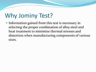 Why Jominy Test?
 Information gained from this test is necessary in
selecting the proper combination of alloy steel and
heat treatment to minimize thermal stresses and
distortion when manufacturing components of various
sizes.
 
