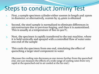 Steps to conduct Jominy Test
1. First, a sample specimen cylinder either 100mm in length and 25mm
in diameter, or alternatively, 102mm by 25.4mm is obtained
2. Second, the steel sample is normalized to eliminate differences in
microstructure due to previous forging, and then it is austenitised.
This is usually at a temperature of 800 to 900°C.
3. Next, the specimen is rapidly transferred to the test machine, where
it is held vertically and sprayed with a controlled flow of water onto
one end of the sample
4. This cools the specimen from one end, simulating the effect of
quenching a larger steel component in water
(Because the cooling rate decreases as one moves further from the quenched
end, one can measure the effects of a wide range of cooling rates from very
rapid at the quenched end to air cooled at the far end.)
 