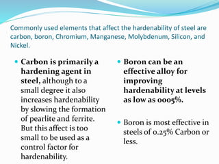 Commonly used elements that affect the hardenability of steel are
carbon, boron, Chromium, Manganese, Molybdenum, Silicon, and
Nickel.
 Carbon is primarily a
hardening agent in
steel, although to a
small degree it also
increases hardenability
by slowing the formation
of pearlite and ferrite.
But this affect is too
small to be used as a
control factor for
hardenability.
 Boron can be an
effective alloy for
improving
hardenability at levels
as low as 0005%.
 Boron is most effective in
steels of 0.25% Carbon or
less.
 