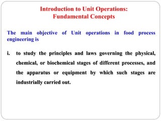 The main objective of Unit operations in food process
engineering is
i. to study the principles and laws governing the physical,
chemical, or biochemical stages of different processes, and
the apparatus or equipment by which such stages are
industrially carried out.
Introduction to Unit Operations:
Fundamental Concepts
 