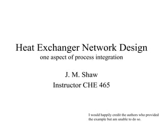 Heat Exchanger Network Design
one aspect of process integration
J. M. Shaw
Instructor CHE 465
I would happily credit the authors who provided
the example but am unable to do so.
 