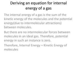 Deriving an equation for internal
energy of a gas
The internal energy of a gas is the sum of the
kinetic energy of the molecules and the potential
energy(due to intermolecular attractions)
between molecules.
But there are no intermolecular forces between
molecules in an ideal gas. Therefore, potential
energy in such an instance is zero.
Therefore, Internal Energy = Kinetic Energy of
molecules

 