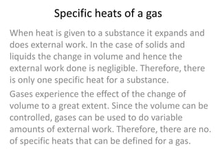 Specific heats of a gas
When heat is given to a substance it expands and
does external work. In the case of solids and
liquids the change in volume and hence the
external work done is negligible. Therefore, there
is only one specific heat for a substance.
Gases experience the effect of the change of
volume to a great extent. Since the volume can be
controlled, gases can be used to do variable
amounts of external work. Therefore, there are no.
of specific heats that can be defined for a gas.

 