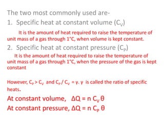 The two most commonly used are1. Specific heat at constant volume (CV)
It is the amount of heat required to raise the temperature of
unit mass of a gas through 1°C, when volume is kept constant.

2. Specific heat at constant pressure (CP)
It is the amount of heat required to raise the temperature of
unit mass of a gas through 1°C, when the pressure of the gas is kept
constant
However, CP > CV and CP / CV = γ. γ is called the ratio of specific
heats.

At constant volume, ΔQ = n CV θ
At constant pressure, ΔQ = n CP θ

 