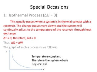 Special Occasions
1. Isothermal Process (ΔU = 0)
This usually occurs when a system is in thermal contact with a
reservoir. The change occurs very slowly and the system will
continually adjust to the temperature of the reservoir through heat
exchange.
ΔT = 0, therefore, ΔU = 0.
Thus, ΔQ = ΔW
The graph of such a process is as follows:
P

Temperature constant.
Therefore the system obeys
Boyle’s Law
V

 