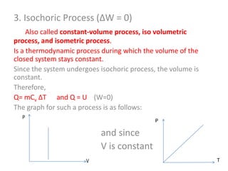 3. Isochoric Process (ΔW = 0)
Also called constant-volume process, iso volumetric
process, and isometric process.
Is a thermodynamic process during which the volume of the
closed system stays constant.
Since the system undergoes isochoric process, the volume is
constant.
Therefore,
Q= mCv ΔT and Q = U (W=0)
The graph for such a process is as follows:

and since
V is constant
T

 