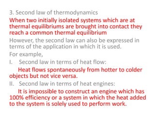 3. Second law of thermodynamics
When two initially isolated systems which are at
thermal equilibriums are brought into contact they
reach a common thermal equilibrium
However, the second law can also be expressed in
terms of the application in which it is used.
For example,
I. Second law in terms of heat flow:
Heat flows spontaneously from hotter to colder
objects but not vice versa.
II. Second law in terms of heat engines:
It is impossible to construct an engine which has
100% efficiency or a system in which the heat added
to the system is solely used to perform work.

 