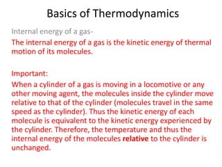 Basics of Thermodynamics
Internal energy of a gasThe internal energy of a gas is the kinetic energy of thermal
motion of its molecules.
Important:
When a cylinder of a gas is moving in a locomotive or any
other moving agent, the molecules inside the cylinder move
relative to that of the cylinder (molecules travel in the same
speed as the cylinder). Thus the kinetic energy of each
molecule is equivalent to the kinetic energy experienced by
the cylinder. Therefore, the temperature and thus the
internal energy of the molecules relative to the cylinder is
unchanged.

 